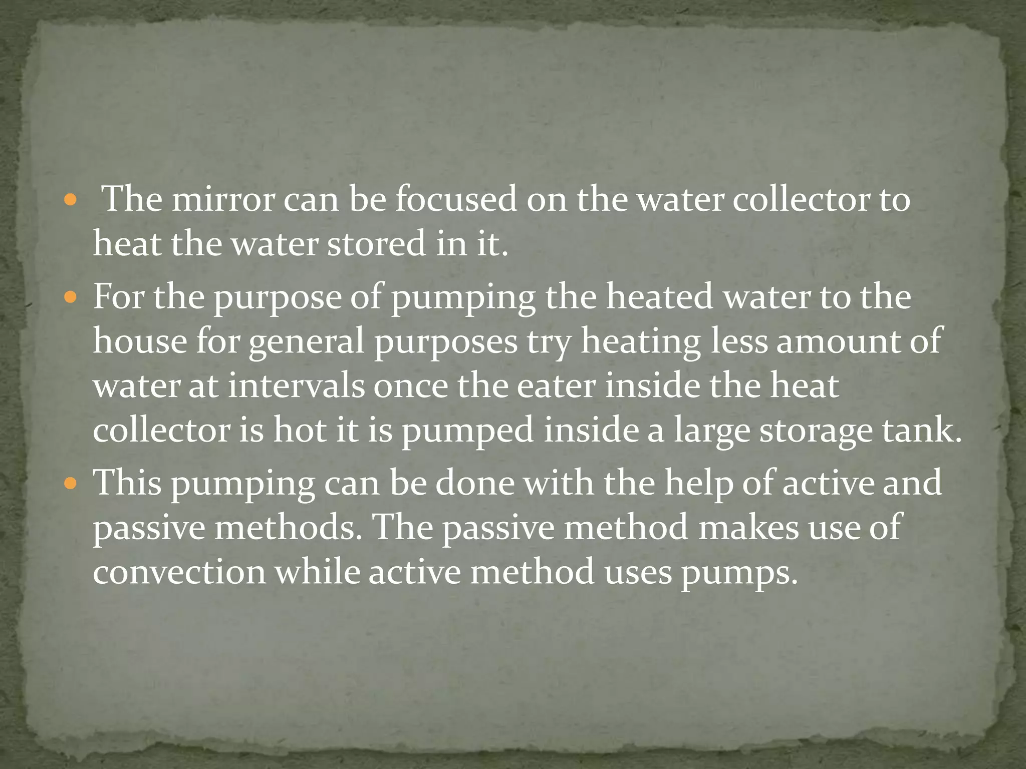  The mirror can be focused on the water collector to
heat the water stored in it.
 For the purpose of pumping the heated water to the
house for general purposes try heating less amount of
water at intervals once the eater inside the heat
collector is hot it is pumped inside a large storage tank.
 This pumping can be done with the help of active and
passive methods. The passive method makes use of
convection while active method uses pumps.
 