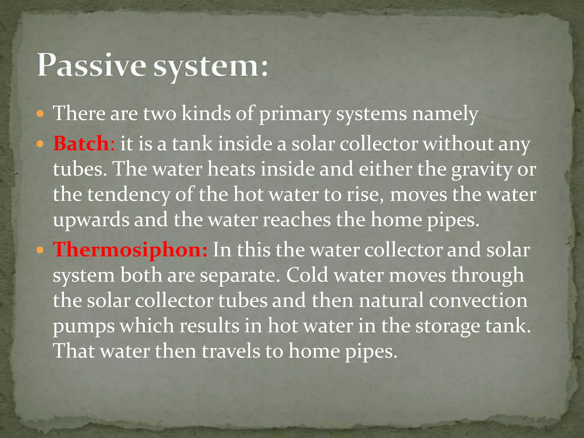  There are two kinds of primary systems namely
 Batch: it is a tank inside a solar collector without any
tubes. The water heats inside and either the gravity or
the tendency of the hot water to rise, moves the water
upwards and the water reaches the home pipes.
 Thermosiphon: In this the water collector and solar
system both are separate. Cold water moves through
the solar collector tubes and then natural convection
pumps which results in hot water in the storage tank.
That water then travels to home pipes.
 