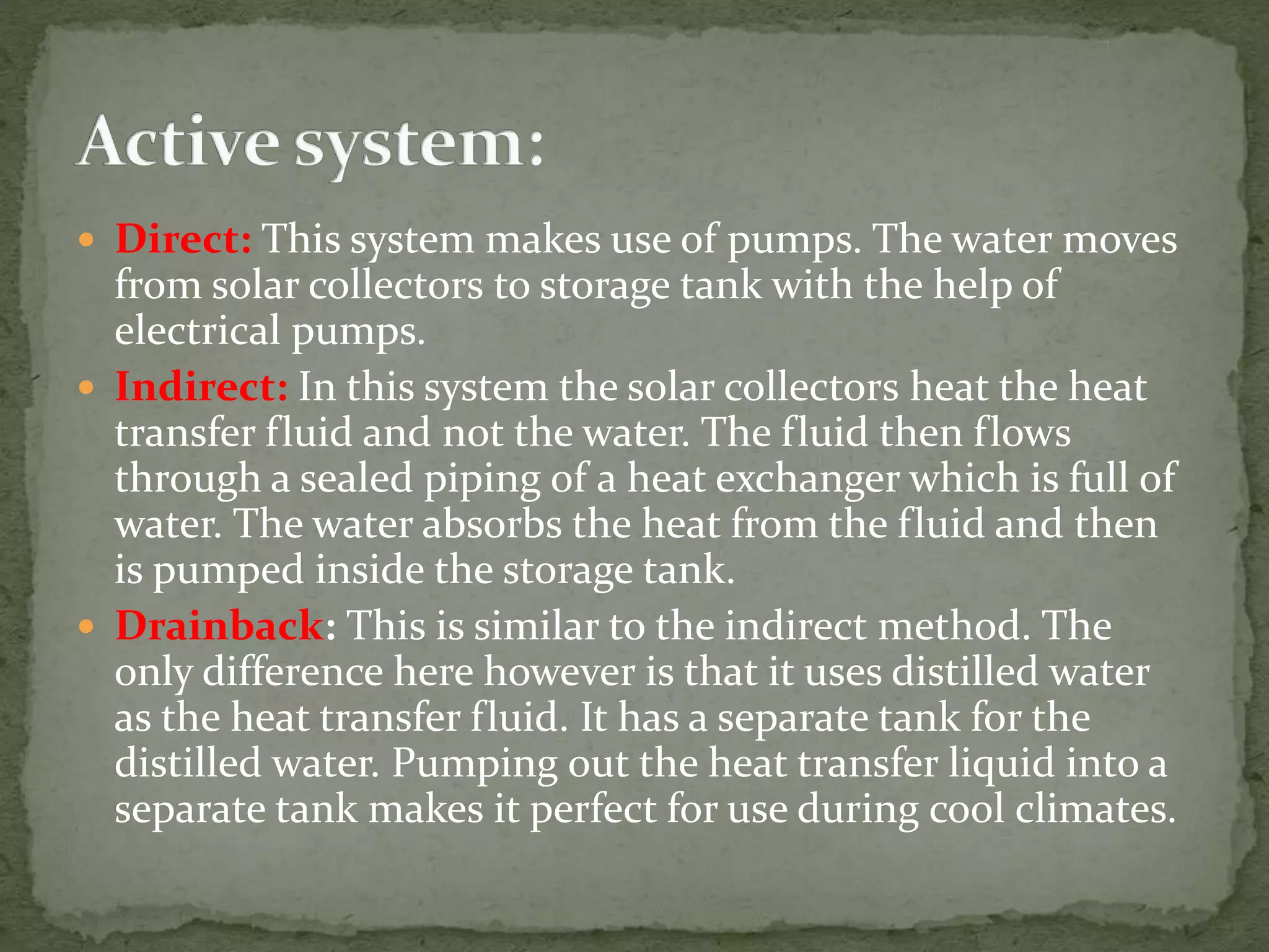  Direct: This system makes use of pumps. The water moves
from solar collectors to storage tank with the help of
electrical pumps.
 Indirect: In this system the solar collectors heat the heat
transfer fluid and not the water. The fluid then flows
through a sealed piping of a heat exchanger which is full of
water. The water absorbs the heat from the fluid and then
is pumped inside the storage tank.
 Drainback: This is similar to the indirect method. The
only difference here however is that it uses distilled water
as the heat transfer fluid. It has a separate tank for the
distilled water. Pumping out the heat transfer liquid into a
separate tank makes it perfect for use during cool climates.
 