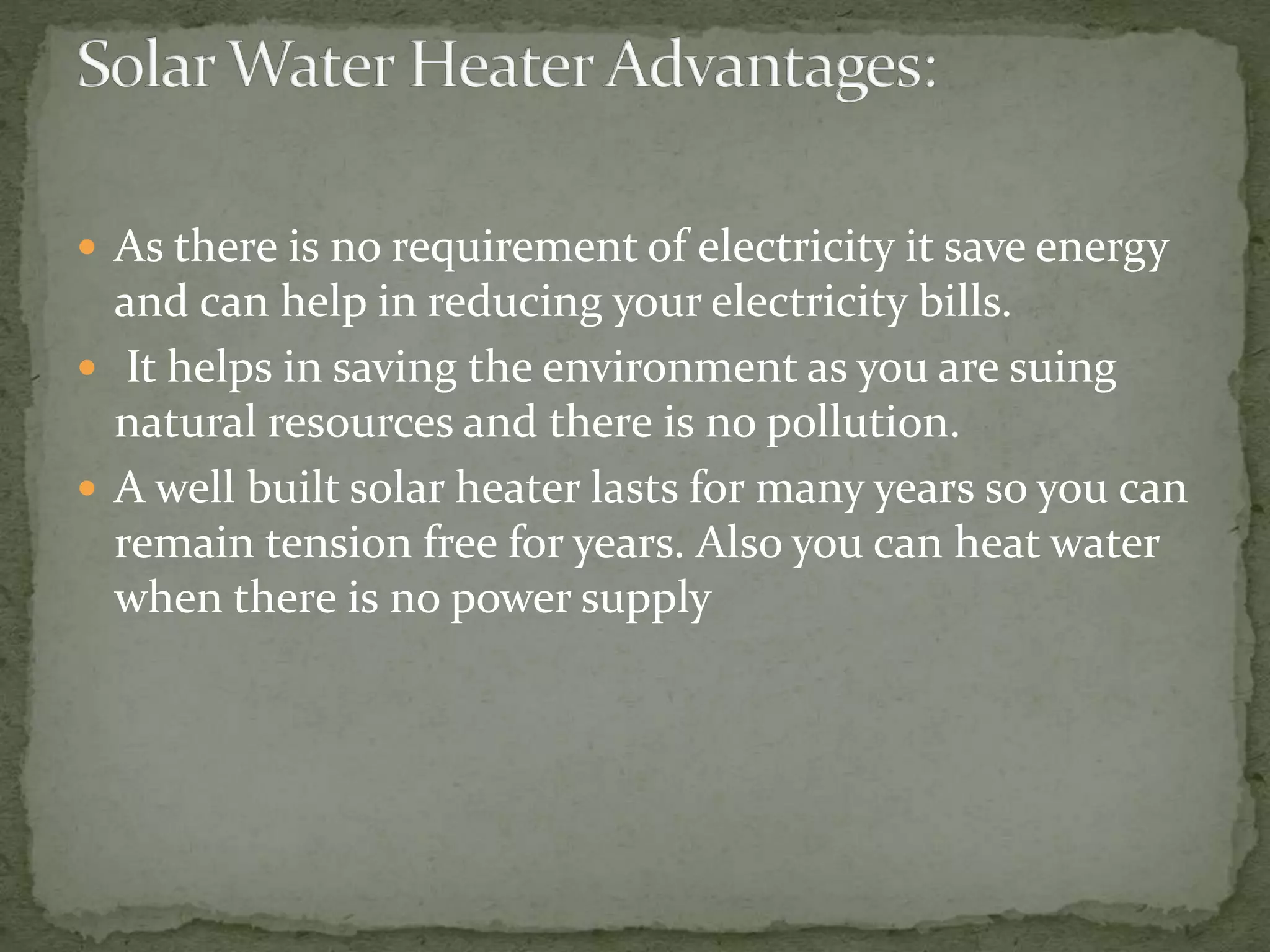  As there is no requirement of electricity it save energy
and can help in reducing your electricity bills.
 It helps in saving the environment as you are suing
natural resources and there is no pollution.
 A well built solar heater lasts for many years so you can
remain tension free for years. Also you can heat water
when there is no power supply
 
