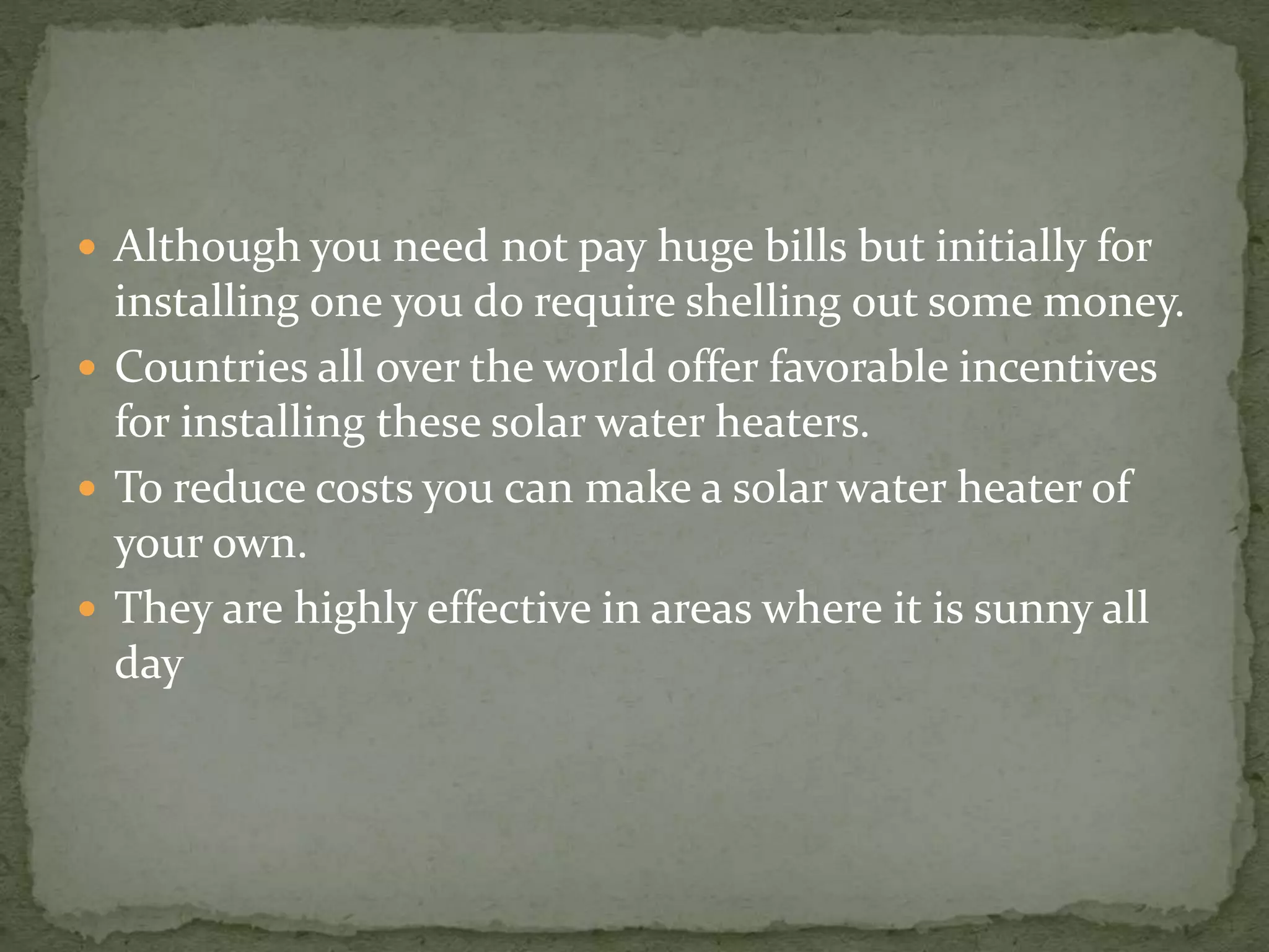  Although you need not pay huge bills but initially for
installing one you do require shelling out some money.
 Countries all over the world offer favorable incentives
for installing these solar water heaters.
 To reduce costs you can make a solar water heater of
your own.
 They are highly effective in areas where it is sunny all
day
 