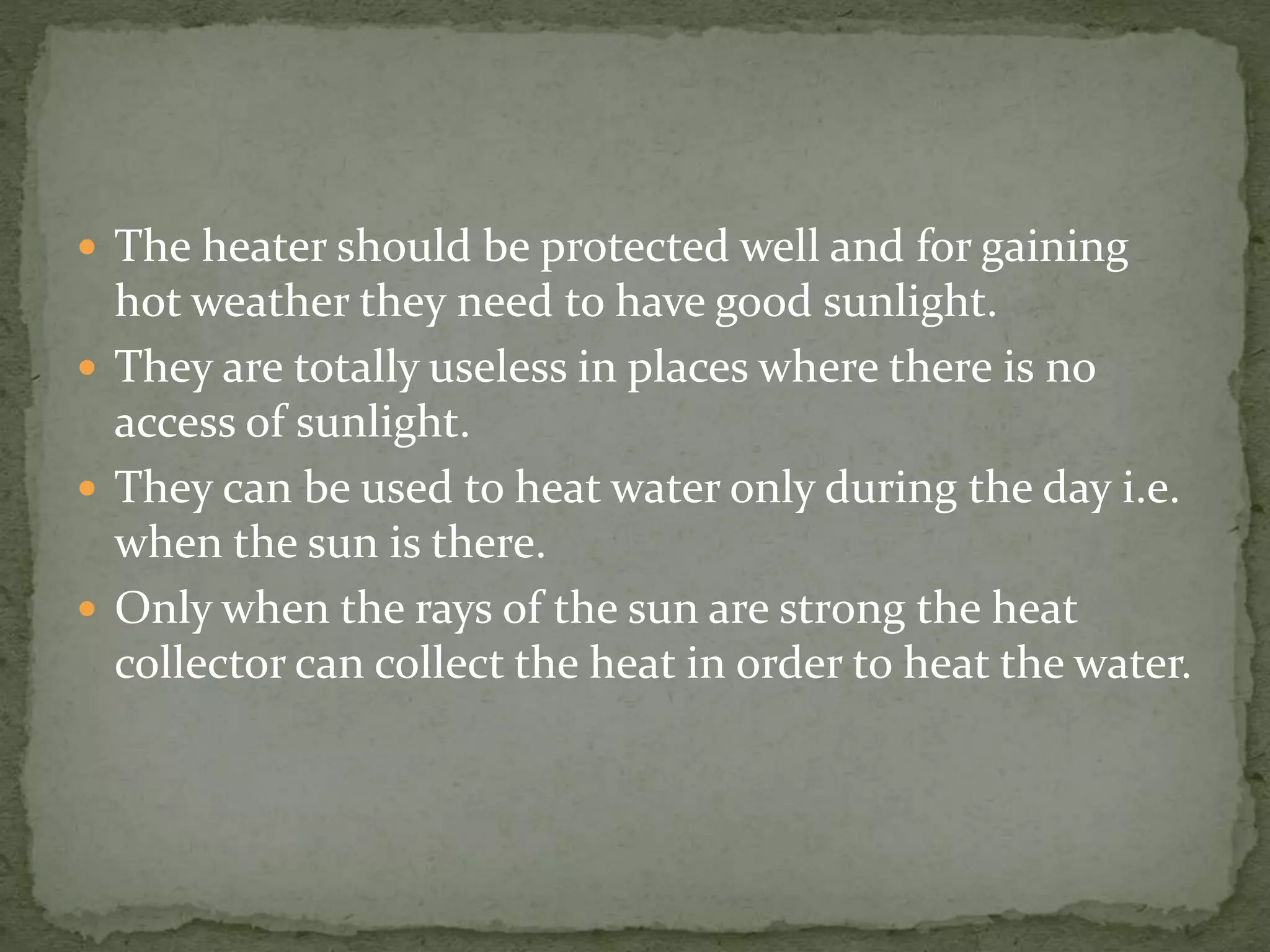  The heater should be protected well and for gaining
hot weather they need to have good sunlight.
 They are totally useless in places where there is no
access of sunlight.
 They can be used to heat water only during the day i.e.
when the sun is there.
 Only when the rays of the sun are strong the heat
collector can collect the heat in order to heat the water.
 