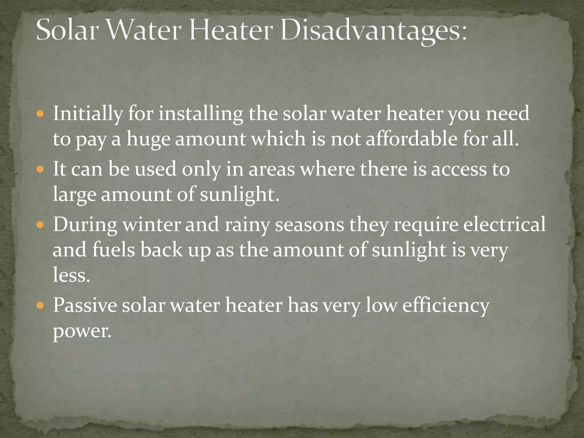  Initially for installing the solar water heater you need
to pay a huge amount which is not affordable for all.
 It can be used only in areas where there is access to
large amount of sunlight.
 During winter and rainy seasons they require electrical
and fuels back up as the amount of sunlight is very
less.
 Passive solar water heater has very low efficiency
power.
 