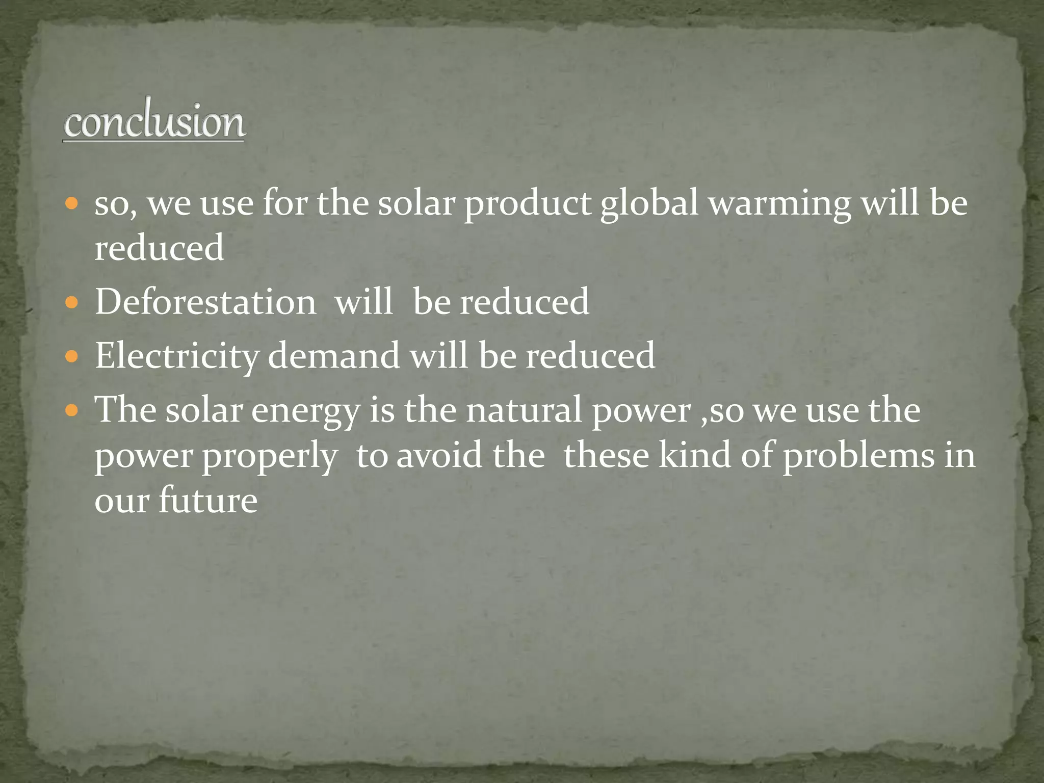  so, we use for the solar product global warming will be
reduced
 Deforestation will be reduced
 Electricity demand will be reduced
 The solar energy is the natural power ,so we use the
power properly to avoid the these kind of problems in
our future
 