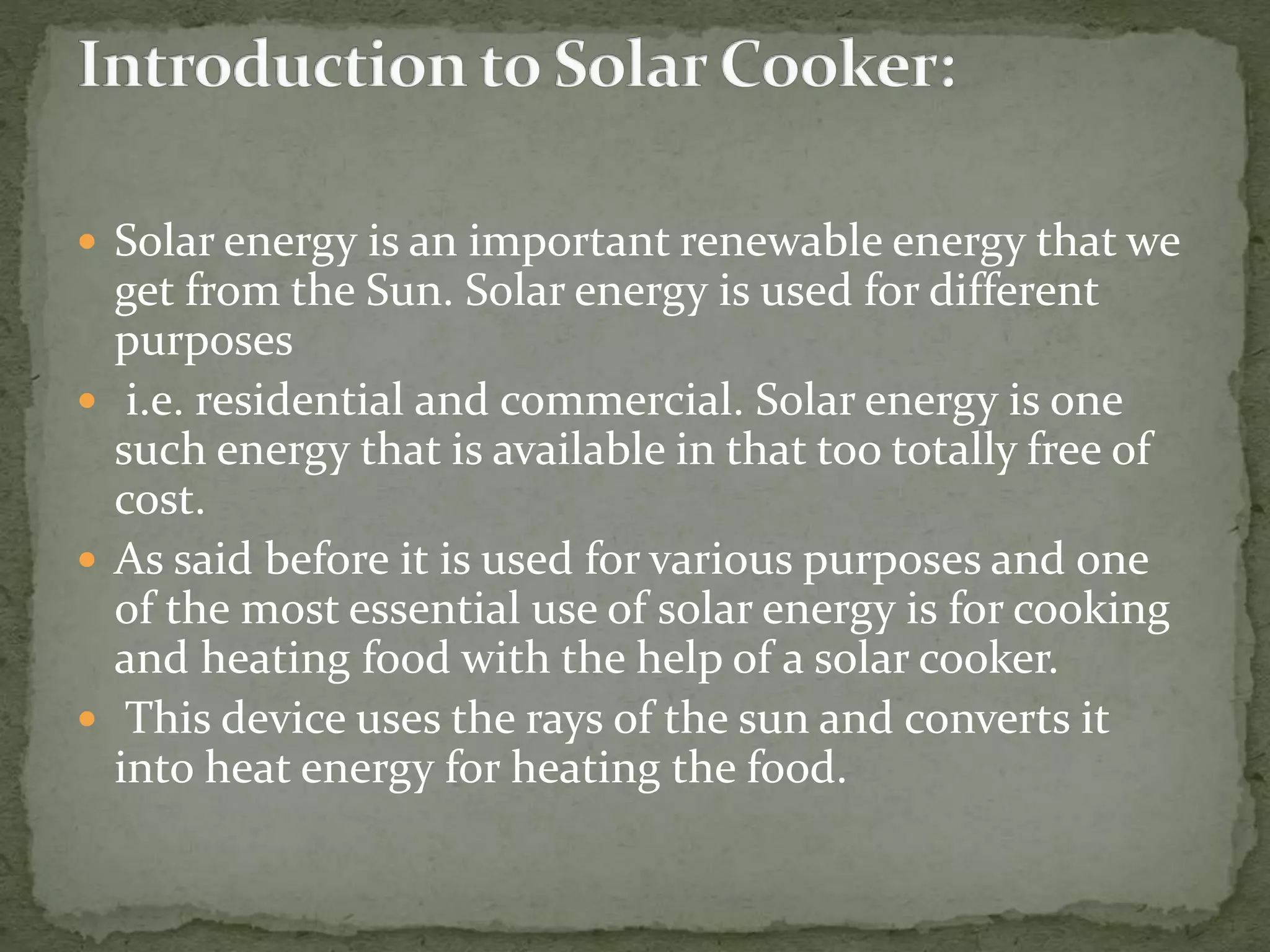  Solar energy is an important renewable energy that we
get from the Sun. Solar energy is used for different
purposes
 i.e. residential and commercial. Solar energy is one
such energy that is available in that too totally free of
cost.
 As said before it is used for various purposes and one
of the most essential use of solar energy is for cooking
and heating food with the help of a solar cooker.
 This device uses the rays of the sun and converts it
into heat energy for heating the food.
 