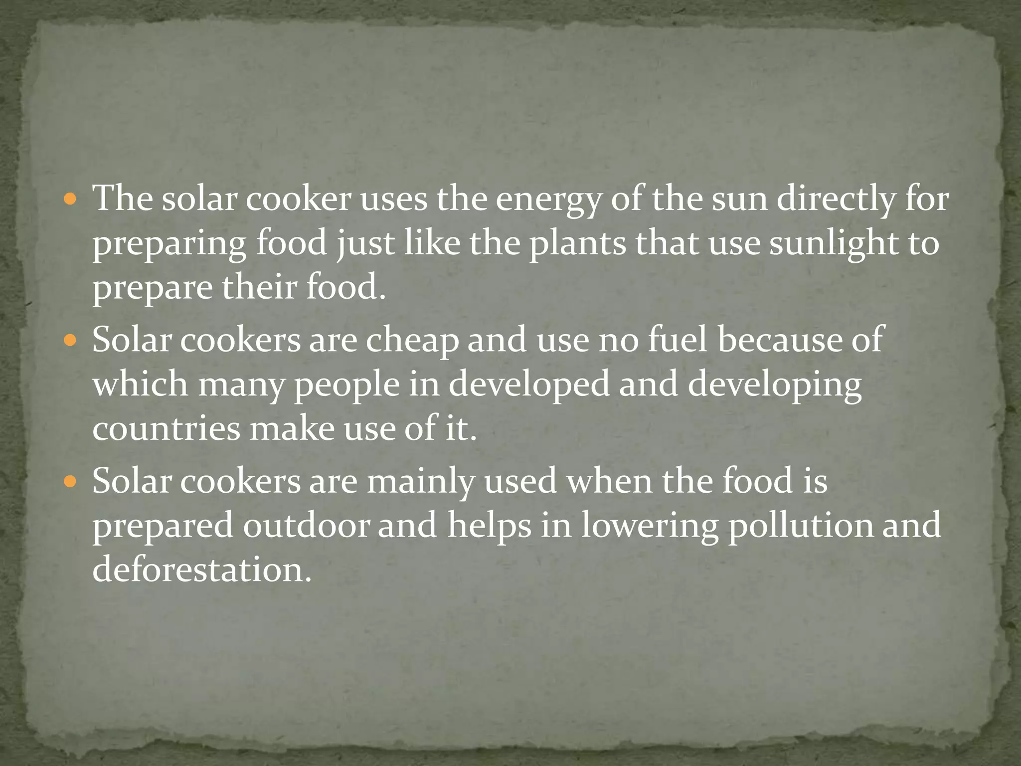  The solar cooker uses the energy of the sun directly for
preparing food just like the plants that use sunlight to
prepare their food.
 Solar cookers are cheap and use no fuel because of
which many people in developed and developing
countries make use of it.
 Solar cookers are mainly used when the food is
prepared outdoor and helps in lowering pollution and
deforestation.
 