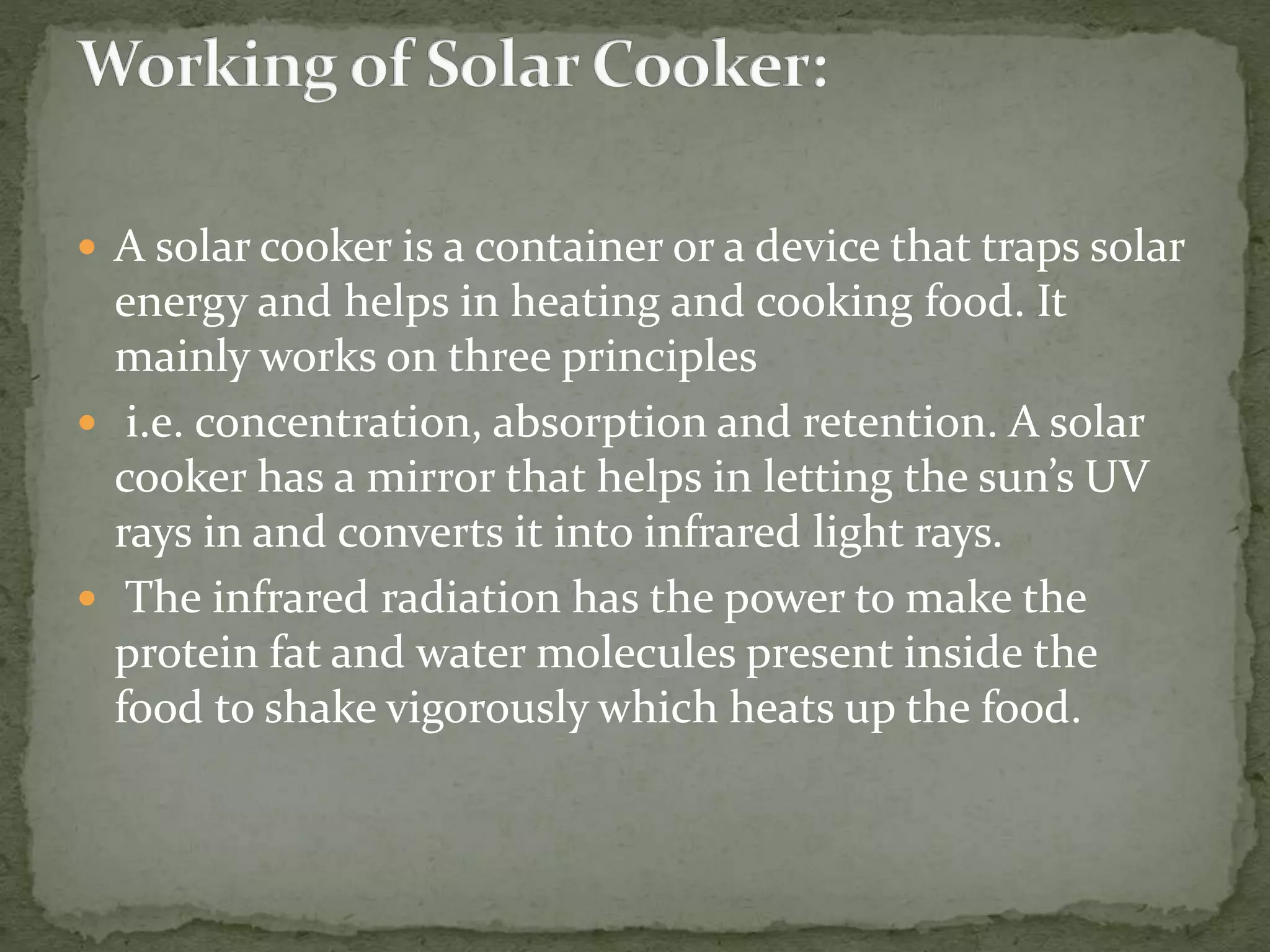  A solar cooker is a container or a device that traps solar
energy and helps in heating and cooking food. It
mainly works on three principles
 i.e. concentration, absorption and retention. A solar
cooker has a mirror that helps in letting the sun’s UV
rays in and converts it into infrared light rays.
 The infrared radiation has the power to make the
protein fat and water molecules present inside the
food to shake vigorously which heats up the food.
 