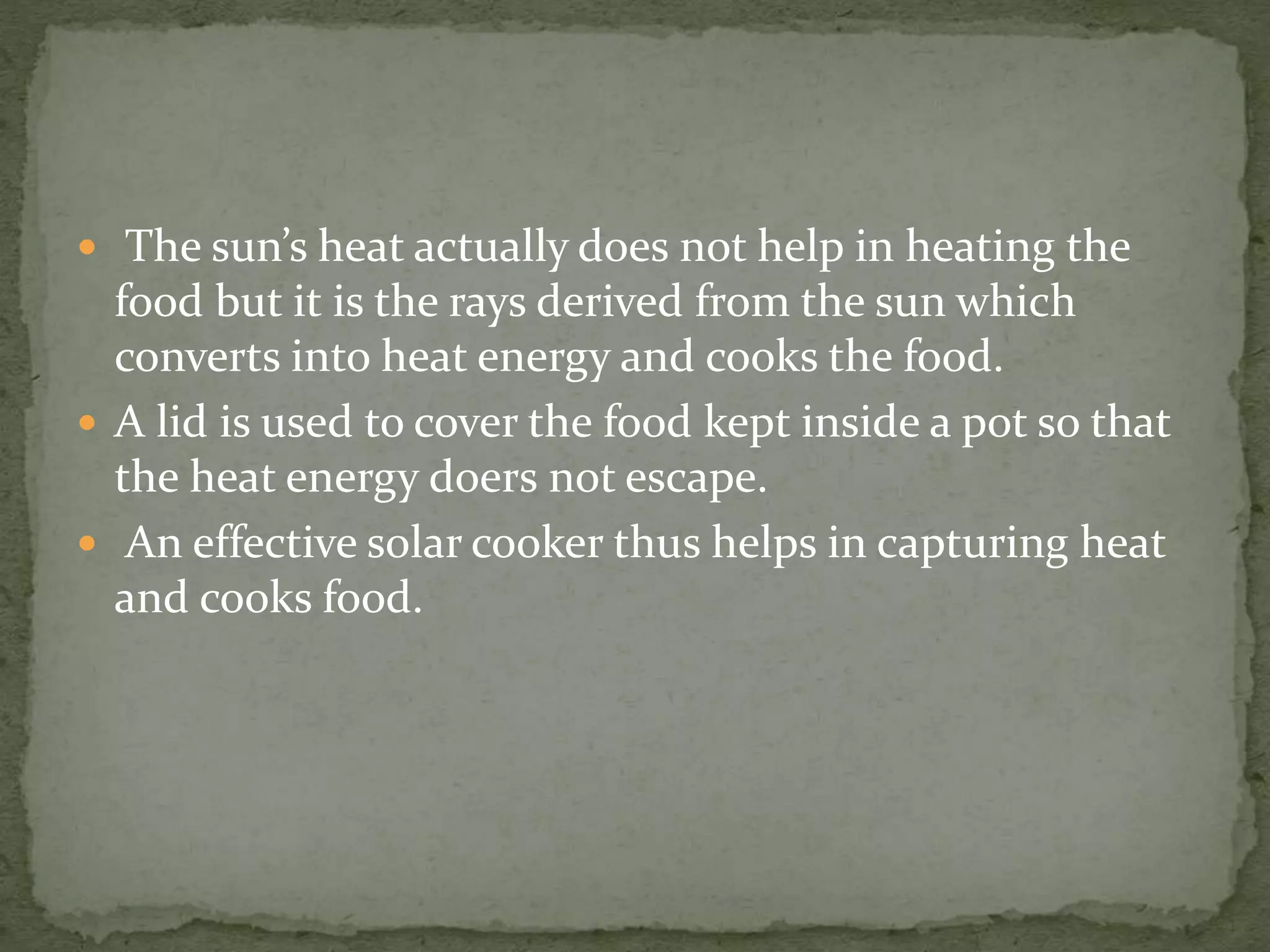  The sun’s heat actually does not help in heating the
food but it is the rays derived from the sun which
converts into heat energy and cooks the food.
 A lid is used to cover the food kept inside a pot so that
the heat energy doers not escape.
 An effective solar cooker thus helps in capturing heat
and cooks food.
 