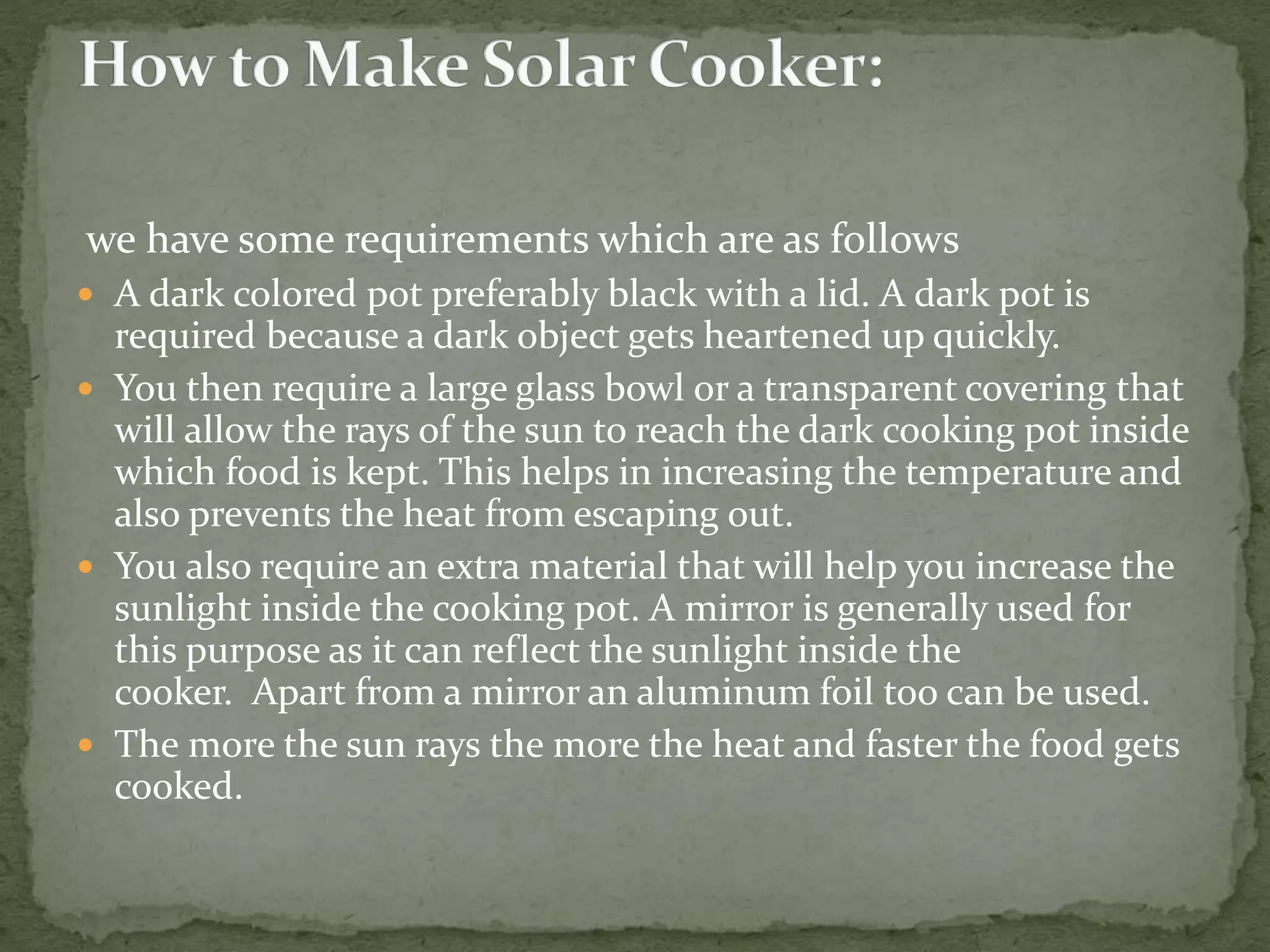 we have some requirements which are as follows
 A dark colored pot preferably black with a lid. A dark pot is
required because a dark object gets heartened up quickly.
 You then require a large glass bowl or a transparent covering that
will allow the rays of the sun to reach the dark cooking pot inside
which food is kept. This helps in increasing the temperature and
also prevents the heat from escaping out.
 You also require an extra material that will help you increase the
sunlight inside the cooking pot. A mirror is generally used for
this purpose as it can reflect the sunlight inside the
cooker. Apart from a mirror an aluminum foil too can be used.
 The more the sun rays the more the heat and faster the food gets
cooked.
 