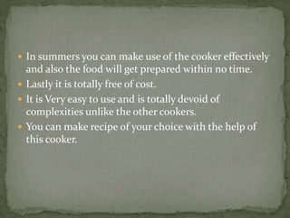  In summers you can make use of the cooker effectively
and also the food will get prepared within no time.
 Lastly it is totally free of cost.
 It is Very easy to use and is totally devoid of
complexities unlike the other cookers.
 You can make recipe of your choice with the help of
this cooker.
 
