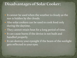  It cannot be used when the weather is cloudy as the
sun is hidden by the clouds.
 Also solar cookers can be used to cook food only
during the daytime.
 They cannot retain heat for a long period of time.
 It can cause burns if the device is not built and
handled properly.
 It can destroy your eyesight if the beam of the sunlight
gets reflected to your eyes.
 