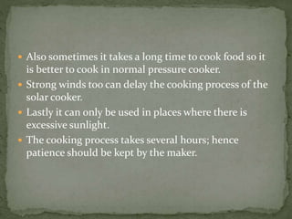  Also sometimes it takes a long time to cook food so it
is better to cook in normal pressure cooker.
 Strong winds too can delay the cooking process of the
solar cooker.
 Lastly it can only be used in places where there is
excessive sunlight.
 The cooking process takes several hours; hence
patience should be kept by the maker.
 