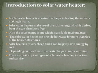  A solar water heater is a device that helps in boiling the water or
making it warm.
 Solar water heaters make use of the solar energy which is derived
from the sun absolutely free.
 Also the solar energy is one which is available in abundance.
 The solar water heater can provide hot water for more than 605
of the household chores.
 Solar heaters are very cheap and it can help you save energy by
20%.
 Depending on the climate the heater helps in water warming.
 There are basically two types of solar water heaters, i.e. active
and passive.
 