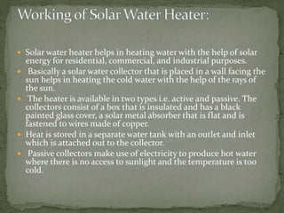  Solar water heater helps in heating water with the help of solar
energy for residential, commercial, and industrial purposes.
 Basically a solar water collector that is placed in a wall facing the
sun helps in heating the cold water with the help of the rays of
the sun.
 The heater is available in two types i.e. active and passive. The
collectors consist of a box that is insulated and has a black
painted glass cover, a solar metal absorber that is flat and is
fastened to wires made of copper.
 Heat is stored in a separate water tank with an outlet and inlet
which is attached out to the collector.
 Passive collectors make use of electricity to produce hot water
where there is no access to sunlight and the temperature is too
cold.
 
