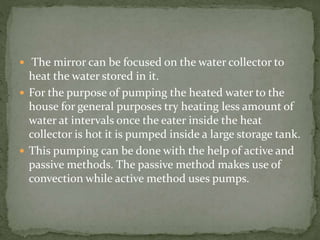  The mirror can be focused on the water collector to
heat the water stored in it.
 For the purpose of pumping the heated water to the
house for general purposes try heating less amount of
water at intervals once the eater inside the heat
collector is hot it is pumped inside a large storage tank.
 This pumping can be done with the help of active and
passive methods. The passive method makes use of
convection while active method uses pumps.
 