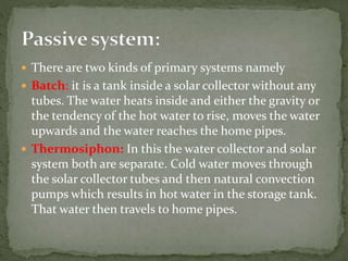  There are two kinds of primary systems namely
 Batch: it is a tank inside a solar collector without any
tubes. The water heats inside and either the gravity or
the tendency of the hot water to rise, moves the water
upwards and the water reaches the home pipes.
 Thermosiphon: In this the water collector and solar
system both are separate. Cold water moves through
the solar collector tubes and then natural convection
pumps which results in hot water in the storage tank.
That water then travels to home pipes.
 