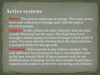  Direct: This system makes use of pumps. The water moves
from solar collectors to storage tank with the help of
electrical pumps.
 Indirect: In this system the solar collectors heat the heat
transfer fluid and not the water. The fluid then flows
through a sealed piping of a heat exchanger which is full of
water. The water absorbs the heat from the fluid and then
is pumped inside the storage tank.
 Drainback: This is similar to the indirect method. The
only difference here however is that it uses distilled water
as the heat transfer fluid. It has a separate tank for the
distilled water. Pumping out the heat transfer liquid into a
separate tank makes it perfect for use during cool climates.
 