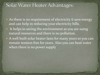  As there is no requirement of electricity it save energy
and can help in reducing your electricity bills.
 It helps in saving the environment as you are suing
natural resources and there is no pollution.
 A well built solar heater lasts for many years so you can
remain tension free for years. Also you can heat water
when there is no power supply
 