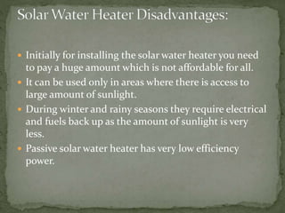  Initially for installing the solar water heater you need
to pay a huge amount which is not affordable for all.
 It can be used only in areas where there is access to
large amount of sunlight.
 During winter and rainy seasons they require electrical
and fuels back up as the amount of sunlight is very
less.
 Passive solar water heater has very low efficiency
power.
 