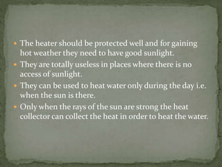  The heater should be protected well and for gaining
hot weather they need to have good sunlight.
 They are totally useless in places where there is no
access of sunlight.
 They can be used to heat water only during the day i.e.
when the sun is there.
 Only when the rays of the sun are strong the heat
collector can collect the heat in order to heat the water.
 
