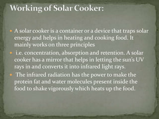  A solar cooker is a container or a device that traps solar
energy and helps in heating and cooking food. It
mainly works on three principles
 i.e. concentration, absorption and retention. A solar
cooker has a mirror that helps in letting the sun’s UV
rays in and converts it into infrared light rays.
 The infrared radiation has the power to make the
protein fat and water molecules present inside the
food to shake vigorously which heats up the food.
 