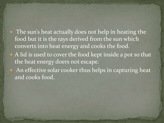  The sun’s heat actually does not help in heating the
food but it is the rays derived from the sun which
converts into heat energy and cooks the food.
 A lid is used to cover the food kept inside a pot so that
the heat energy doers not escape.
 An effective solar cooker thus helps in capturing heat
and cooks food.
 