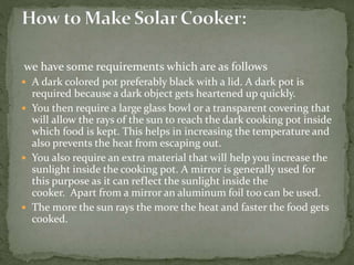 we have some requirements which are as follows
 A dark colored pot preferably black with a lid. A dark pot is
required because a dark object gets heartened up quickly.
 You then require a large glass bowl or a transparent covering that
will allow the rays of the sun to reach the dark cooking pot inside
which food is kept. This helps in increasing the temperature and
also prevents the heat from escaping out.
 You also require an extra material that will help you increase the
sunlight inside the cooking pot. A mirror is generally used for
this purpose as it can reflect the sunlight inside the
cooker. Apart from a mirror an aluminum foil too can be used.
 The more the sun rays the more the heat and faster the food gets
cooked.
 
