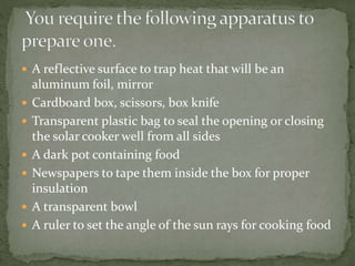  A reflective surface to trap heat that will be an
aluminum foil, mirror
 Cardboard box, scissors, box knife
 Transparent plastic bag to seal the opening or closing
the solar cooker well from all sides
 A dark pot containing food
 Newspapers to tape them inside the box for proper
insulation
 A transparent bowl
 A ruler to set the angle of the sun rays for cooking food
 
