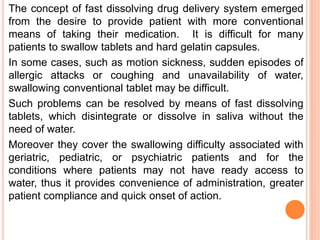The concept of fast dissolving drug delivery system emerged
from the desire to provide patient with more conventional
means of taking their medication. It is difficult for many
patients to swallow tablets and hard gelatin capsules.
In some cases, such as motion sickness, sudden episodes of
allergic attacks or coughing and unavailability of water,
swallowing conventional tablet may be difficult.
Such problems can be resolved by means of fast dissolving
tablets, which disintegrate or dissolve in saliva without the
need of water.
Moreover they cover the swallowing difficulty associated with
geriatric, pediatric, or psychiatric patients and for the
conditions where patients may not have ready access to
water, thus it provides convenience of administration, greater
patient compliance and quick onset of action.
 