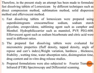 Therefore, in the present study an attempt has been made to formulate
fast dissolving tablets of Lornoxicam by different techniques such as
direct compression method, sublimation method, solid dispersion
method and effervescent method.
1) Fast dissolving tablets of lornoxicam were prepared using
superdisintegrants croscarmellose sodium, sodium starch
glycolate, crospovidone, subliming agent such as camphor and
Menthol. Hydrophiliccarrier such as mannitol, PVP, PEG-600.
Effervescent agent such as sodium bicarbonate and citric acid were
used in different ratios.
2) The prepared fast dissolving tablets were evaluated for
micrometric properties (fluff density, tapped density, angle of
repose and carr’s index),Weight variation, hardness , thickness,
friability , wetting time, water absorption ratio, disintegration time,
drug content and in-vitro drug release studies.
3) Prepared formulations were also subjected to Fourier Transform
Infrared (FTIR) Spectroscopy and Differential scanning.
 