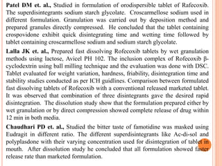 Patel DM et. al., Studied in formulation of orodispersible tablet of Rafecoxib.
The superdisintegrants sodium starch glycolate. Croscarmellose sodium used in
different formulation. Granulation was carried out by deposition method and
prepared granules directly compressed. He concluded that the tablet containing
crospovidone exhibit quick disintegrating time and wetting time followed by
tablet containing croscarmellose sodium and sodium starch glycolate.
Lalla JK et. al., Prepared fast dissolving Rofecoxib tablets by wet granulation
methods using lactose, Avicel PH 102. The inclusion complex of Rofecoxib β-
cyclodextrin using ball milling technique and the evaluation was done with DSC.
Tablet evaluated for weight variation, hardness, friability, disintegration time and
stability studies conducted as per ICH guidlines. Comparison between formulated
fast dissolving tablets of Rofecoxib with a conventional released marketed tablet.
It was observed that combination of three disintegrants gave the desired rapid
disintegration. The dissolution study show that the formulation prepared either by
wet granulation or by direct compression showed complete release of drug within
12 min in both media.
Chaudhari PD et. al., Studied the bitter taste of famotidine was masked using
Eudragit in different ratio. The different superdisintegrants like Ac-di-sol and
polyplasdone with their varying concentration used for disintegration of tablet in
mouth. After dissolution study he concluded that all formulation showed faster
release rate than marketed formulation.
 