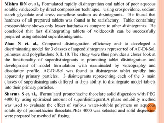 Mishra DN et. al., Formulated rapidly disintegration oral tablet of poor aqueous
soluble valdecoxib by direct compression technique. Using crospovidone, sodium
starch glycolate and cross camellose sodium as disintegrants. He found that
hardness of all prepared tablets was found to be satisfactory. Tablet containing
crosspovidone shows only lesser hardness as compare to other disintegrants. He
concluded that fast disintegrating tablets of voldecoxib can be successfully
prepared using selected superdisintegrants.
Zhao N et. al., Compared disintegration efficiency and to developed a
discriminating model for 3 classes of superdisintegrants represented of AC-Di-Sol,
primoses and polyplasdone X L 10. The study were thus provides a closer look at
the functionality of superdisintegrants in promoting tablet disintegration and
development of model formulation with examinated by videography and
dissolution profile. AC-Di-Sol was found to disintegrate tablet rapidly into
apparently primary particles. 3 disintegrants representing each of the 3 main
classes of superdisintegrants differed in their ability to disintegrate model tablets
into their primary particles.
Sharma S et. al., Formulated promethazine theoclate solid dispersion with PEG
4000 by using optimized amount of superdisintegrant.A phase solubility method
was used to evaluate the effect of various water-soluble polymers on aqueous
solubility of promethazine theoclate.PEG 4000 was selected and solid dispersion
were prepared by method of fusing.
 