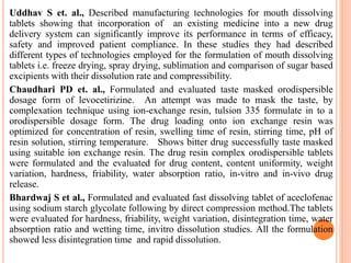 Uddhav S et. al., Described manufacturing technologies for mouth dissolving
tablets showing that incorporation of an existing medicine into a new drug
delivery system can significantly improve its performance in terms of efficacy,
safety and improved patient compliance. In these studies they had described
different types of technologies employed for the formulation of mouth dissolving
tablets i.e. freeze drying, spray drying, sublimation and comparison of sugar based
excipients with their dissolution rate and compressibility.
Chaudhari PD et. al., Formulated and evaluated taste masked orodispersible
dosage form of levocetirizine. An attempt was made to mask the taste, by
complexation technique using ion-exchange resin, tulsion 335 formulate in to a
orodispersible dosage form. The drug loading onto ion exchange resin was
optimized for concentration of resin, swelling time of resin, stirring time, pH of
resin solution, stirring temperature. Shows bitter drug successfully taste masked
using suitable ion exchange resin. The drug resin complex orodispersible tablets
were formulated and the evaluated for drug content, content uniformity, weight
variation, hardness, friability, water absorption ratio, in-vitro and in-vivo drug
release.
Bhardwaj S et al., Formulated and evaluated fast dissolving tablet of aceclofenac
using sodium starch glycolate following by direct compression method.The tablets
were evaluated for hardness, friability, weight variation, disintegration time, water
absorption ratio and wetting time, invitro dissolution studies. All the formulation
showed less disintegration time and rapid dissolution.
 