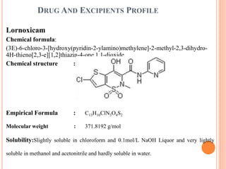 DRUG AND EXCIPIENTS PROFILE
Lornoxicam
Chemical formula:
(3E)-6-chloro-3-[hydroxy(pyridin-2-ylamino)methylene]-2-methyl-2,3-dihydro-
4H-thieno[2,3-e][1,2]thiazin-4-one 1,1-dioxide.
Chemical structure :
Empirical Formula : C13H10ClN3O4S2
Molecular weight : 371.8192 g/mol
Solubility:Slightly soluble in chloroform and 0.1mol/L NaOH Liquor and very lightly
soluble in methanol and acetonitrile and hardly soluble in water.
 