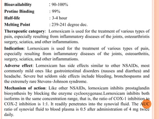 Bioavailability : 90-100%
Protine Binding : 99%
Half-life : 3-4 hour
Melting Point : 239-241 degree dec.
Therapeutic category: Lornoxicam is used for the treatment of various types of
pain, especially resulting from inflammatory diseases of the joints, osteoarthristis
surgery, sciatica, and other inflammations.
Indication: Lornoxicam is used for the treatment of various types of pain,
especially resulting from inflammatory diseases of the joints, osteoarthritis,
surgery, sciatica, and other inflammations.
Adverse effect: Lornoxicam has side effects similar to other NSAIDs, most
commonly mild ones like gastrointestinal disorders (nausea and diarrhea) and
headache. Severe but seldom side effects include bleeding, bronchospasms and
the extremely rare Stevens–Johnson syndrome.
Mechanism of action: Like other NSAIDs, lornoxicam inhibits prostaglandin
biosynthesis by blocking the enzyme cyclooxygenase.Lornoxicam inhibits both
isoforms in the same concentration range, that is, the ratio of COX-1 inhibition to
COX-2 inhibition is 1:1. It readily penetrates into the synovial fluid. The AUC
ratio of synovial fluid to blood plasma is 0.5 after administration of 4 mg twice
daily.
 