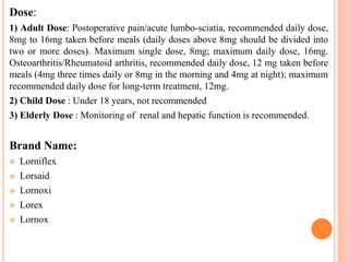 Dose:
1) Adult Dose: Postoperative pain/acute lumbo-sciatia, recommended daily dose,
8mg to 16mg taken before meals (daily doses above 8mg should be divided into
two or more doses). Maximum single dose, 8mg; maximum daily dose, 16mg.
Osteoarthritis/Rheumatoid arthritis, recommended daily dose, 12 mg taken before
meals (4mg three times daily or 8mg in the morning and 4mg at night); maximum
recommended daily dose for long-term treatment, 12mg.
2) Child Dose : Under 18 years, not recommended
3) Elderly Dose : Monitoring of renal and hepatic function is recommended.
Brand Name:
 Lorniflex
 Lorsaid
 Lornoxi
 Lorex
 Lornox
 