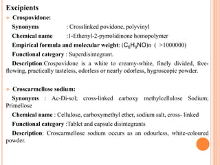 Excipients
 Crospovidone:
Synonyms : Crosslinked povidone, polyvinyl
Chemical name :1-Ethenyl-2-pyrrolidinone homopolymer
Empirical formula and molecular weight: (C6H9NO)n ( >1000000)
Functional category : Superdisintegrant.
Description:Crospovidone is a white to creamy-white, finely divided, free-
flowing, practically tasteless, odorless or nearly odorless, hygroscopic powder.
 Croscarmellose sodium:
Synonyms : Ac-Di-sol; cross-linked carboxy methylcellulose Sodium;
Primellose
Chemical name : Cellulose, carboxymethyl ether, sodium salt, cross- linked
Functional category :Tablet and capsule disintegrants
Description: Croscarmellose sodium occurs as an odourless, white-coloured
powder.
 