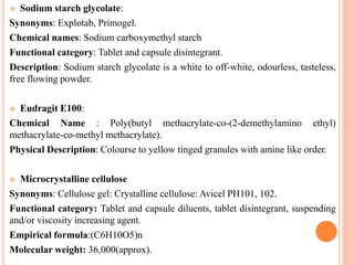  Sodium starch glycolate:
Synonyms: Explotab, Primogel.
Chemical names: Sodium carboxymethyl starch
Functional category: Tablet and capsule disintegrant.
Description: Sodium starch glycolate is a white to off-white, odourless, tasteless,
free flowing powder.
 Eudragit E100:
Chemical Name : Poly(butyl methacrylate-co-(2-demethylamino ethyl)
methacrylate-co-methyl methacrylate).
Physical Description: Colourse to yellow tinged granules with amine like order.
 Microcrystalline cellulose
Synonyms: Cellulose gel: Crystalline cellulose: Avicel PH101, 102.
Functional category: Tablet and capsule diluents, tablet disintegrant, suspending
and/or viscosity increasing agent.
Empirical formula:(C6H10O5)n
Molecular weight: 36,000(approx).
 