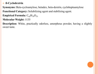  ß-Cyclodextrin
Synonyms: Beta-cycloamylose, betadex, beta-dextrin, cycloheptaamylose
Functional Category: Solubilizing agent and stabilizing agent.
Empirical Formula: C42H70O35
Molecular Weight: 1135
Description: White, practically odorless, amorphous powder, having a slightly
sweet taste.
 
