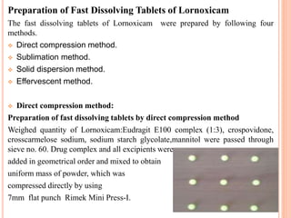 Preparation of Fast Dissolving Tablets of Lornoxicam
The fast dissolving tablets of Lornoxicam were prepared by following four
methods.
 Direct compression method.
 Sublimation method.
 Solid dispersion method.
 Effervescent method.
 Direct compression method:
Preparation of fast dissolving tablets by direct compression method
Weighed quantity of Lornoxicam:Eudragit E100 complex (1:3), crospovidone,
crosscarmelose sodium, sodium starch glycolate,mannitol were passed through
sieve no. 60. Drug complex and all excipients were
added in geometrical order and mixed to obtain
uniform mass of powder, which was
compressed directly by using
7mm flat punch Rimek Mini Press-I.
 