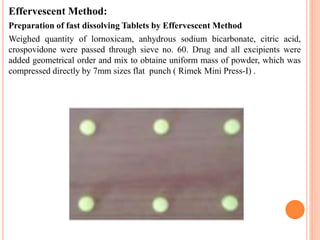 Effervescent Method:
Preparation of fast dissolving Tablets by Effervescent Method
Weighed quantity of lornoxicam, anhydrous sodium bicarbonate, citric acid,
crospovidone were passed through sieve no. 60. Drug and all excipients were
added geometrical order and mix to obtaine uniform mass of powder, which was
compressed directly by 7mm sizes flat punch ( Rimek Mini Press-I) .
 