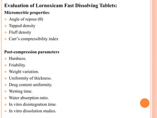 Evaluation of Lornoxicam Fast Dissolving Tablets:
Micromeritic properties:
 Angle of repose ()
 Tapped density
 Fluff density
 Carr’s compressibility index
Post-compression parameters
 Hardness.
 Friability.
 Weight variation.
 Uniformity of thickness.
 Drug content uniformity.
 Wetting time.
 Water absorption ratio.
 In vitro disintegration time.
 In vitro dissolution studies.
 