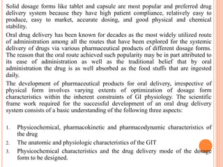 Solid dosage forms like tablet and capsule are most popular and preferred drug
delivery system because they have high patient compliance, relatively easy to
produce, easy to market, accurate dosing, and good physical and chemical
stability.
Oral drug delivery has been known for decades as the most widely utilized route
of administration among all the routes that have been explored for the systemic
delivery of drugs via various pharmaceutical products of different dosage forms.
The reason that the oral route achieved such popularity may be in part attributed to
its ease of administration as well as the traditional belief that by oral
administration the drug is as well absorbed as the food stuffs that are ingested
daily.
The development of pharmaceutical products for oral delivery, irrespective of
physical form involves varying extents of optimization of dosage form
characteristics within the inherent constraints of GI physiology. The scientific
frame work required for the successful development of an oral drug delivery
system consists of a basic understanding of the following three aspects:
1. Physicochemical, pharmacokinetic and pharmacodynamic characteristics of
the drug
2. The anatomic and physiologic characteristics of the GIT
3. Physicochemical characteristics and the drug delivery mode of the dosage
form to be designed.
 