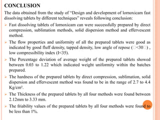 CONCLUSION
The data obtained from the study of “Design and development of lornoxicam fast
dissolving tablets by different techniques” reveals following conclusion:
 Fast dissolving tablets of lornoxicam can were successfully prepared by direct
compression, sublimation methods, solid dispersion method and effervescent
method.
 The flow properties and uniformity of all the prepared tablets were good as
indicated by good fluff density, tapped density, low angle of repose ( <30 ) ,
low compressibility index (I<35).
 The Percentage deviation of average weight of the prepared tablets showed
between 0.03 to 1.22 which indicated weight uniformity within the batches
prepared.
 The hardness of the prepared tablets by direct compression, sublimation, solid
dispersion and effervescent method was found to be in the range of 2.7 to 4.4
Kg/cm².
 The Thickness of the prepared tablets by all four methods were found between
2.12mm to 3.33 mm.
 The friability values of the prepared tablets by all four methods were found to
be less than 1%.
 