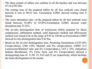  The drug content of tablets was uniform in all the batches and was between
97.10 to 99.78%.
 The wetting time of the prepared tablets by all four methods were found
between 6 min to 90.22 min. Formulation LDM3 showed wetting time 6
minute.
 The water absorption ratio of the prepared tablets by all four methods were
found between 53.48% to 85.89%.Formulation LDM3 showed water
absorption time 72.22%.
 The in-vitro disintegration time of lornoxicam tablets prepared by direct
compression, sublimation method, solid dispersion method and effervescent
method were found to be in the range of 9.43 to 120.40 sec.Formulation LDM3
showed in-vitro disintegration time 9.43 Sec.
 Based on the in-vitro disintegration time, Promising formulations LCP3 (6%
Crospovidone), LM4 (10% Menthol and 6% crospovidone), LDM3 (1:3
Lornoxicam:Mannitol ratio and 6% Crospovidone.), LE3 ( 15% Anhydrous
Sodium Bicarbonate, 5% Citric Acid, and 6% Crospovidone) showed a
disintegrating time of 31.89, 12, 9.43 and 23 sec respectively, which facilitate
the faster disintegration in the mouth.
 