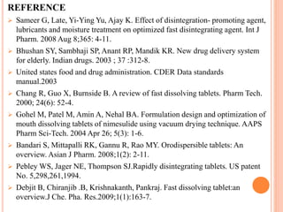 REFERENCE
 Sameer G, Late, Yi-Ying Yu, Ajay K. Effect of disintegration- promoting agent,
lubricants and moisture treatment on optimized fast disintegrating agent. Int J
Pharm. 2008 Aug 8;365: 4-11.
 Bhushan SY, Sambhaji SP, Anant RP, Mandik KR. New drug delivery system
for elderly. Indian drugs. 2003 ; 37 :312-8.
 United states food and drug administration. CDER Data standards
manual.2003
 Chang R, Guo X, Burnside B. A review of fast dissolving tablets. Pharm Tech.
2000; 24(6): 52-4.
 Gohel M, Patel M, Amin A, Nehal BA. Formulation design and optimization of
mouth dissolving tablets of nimesulide using vacuum drying technique. AAPS
Pharm Sci-Tech. 2004 Apr 26; 5(3): 1-6.
 Bandari S, Mittapalli RK, Gannu R, Rao MY. Orodispersible tablets: An
overview. Asian J Pharm. 2008;1(2): 2-11.
 Pebley WS, Jager NE, Thompson SJ.Rapidly disintegrating tablets. US patent
No. 5,298,261,1994.
 Debjit B, Chiranjib .B, Krishnakanth, Pankraj. Fast dissolving tablet:an
overview.J Che. Pha. Res.2009;1(1):163-7.
 