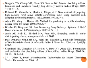  Nangude TD, Chatap VK, Bhise KS, Sharma DK. Mouth dissolving tablets:
Geriatrics and pediatrics friendly drug delivery system. Indian Drugs. 2007;
44(6): 471-3.
 Koizumi K, Watanabe Y, Morita K, Utoguchi N. New method of preparing
high porosity rapid saliva soluble compressed tablet using mannitol with
camphor a subliming material. Ind. J. pharm. 1997:127-1.
 Allen LV, Wang B, Davies JD. Method for producing a rapidly dissolving
dosage form, US Patent 2000,6,066,337.
 Biradar SS, Bhagavati SS. Fast Dissolving Drug Delivery Systems: A Brief
Overview.Internet J. Pharmacology. 2006; 4(2):1-11.
 Amin AF, Shah TJ. Bhadani MN, Patel MM, Emerging trends in orally
disintegrating tablets, www.pharminfo.net, 2005.
 Patel DM, Patel NM, Shah RR, Jogani PD , Balapatel A. Studies in formulation
of Orodispersible tablets of rofecoxib. Indian J Pharm Sci. 2004 Jan 16; 66(5):
621-5.
 Chaudhari PD, Chaudhari SP, Kolhes R, Dave KV ,More DM. Formulation
and evaluation fast dissolving tablets of famotidine. Indian Drugs. 2005 Oct
10; 42(10): 641-9.
 37. Udhav S, Bagul .Manufacturing Technologies for Mouth Dissolving
Tablets.Phrmainfo. net.2006:1-7.
 