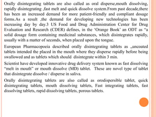 Orally disintegrating tablets are also called as oral disperse,mouth dissolving,
rapidly disintegrating ,fast melt and quick dissolve system.From past decade,there
has been an increased demand for more patient-friendly and compliant dosage
forms.As a result ,the demand for developing new technologies has been
increasing day by day.3 US Food and Drug Administration Center for Drug
Evaluation and Research (CDER) defines, in the ‘Orange Book’ an ODT as “a
solid dosage form containing medicinal substances, which disintegrates rapidly,
usually with a matter of seconds, when placed upon the tongue.
European Pharmacopoeia described orally disintegrating tablets as „uncoated
tablets intended the placed in the mouth where they disperse rapidly before being
swallowed and as tablets which should disintegrate within 3 min.
Scientist have developed innovative drug delivery system known as fast dissolving
“melt in mouth” or mouth dissolve (MD) tablet. These are novel type of tablet
that disintegrate dissolve / disperse in saliva.
Orally disintegrating tablets are also called as orodispersible tablet, quick
disintegrating tablets, mouth dissolving tablets, Fast integrating tablets, fast
dissolving tablets, rapid dissolving tablets, porous tablets.
 
