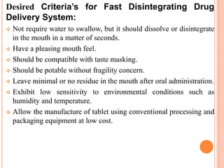 Desired Criteria’s for Fast Disintegrating Drug
Delivery System:
 Not require water to swallow, but it should dissolve or disintegrate
in the mouth in a matter of seconds.
 Have a pleasing mouth feel.
 Should be compatible with taste masking.
 Should be potable without fragility concern.
 Leave minimal or no residue in the mouth after oral administration.
 Exhibit low sensitivity to environmental conditions such as
humidity and temperature.
 Allow the manufacture of tablet using conventional processing and
packaging equipment at low cost.
 