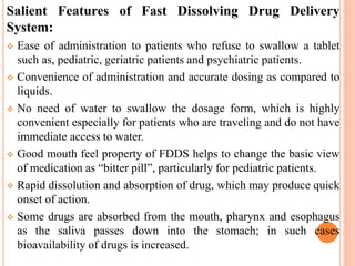 Salient Features of Fast Dissolving Drug Delivery
System:
 Ease of administration to patients who refuse to swallow a tablet
such as, pediatric, geriatric patients and psychiatric patients.
 Convenience of administration and accurate dosing as compared to
liquids.
 No need of water to swallow the dosage form, which is highly
convenient especially for patients who are traveling and do not have
immediate access to water.
 Good mouth feel property of FDDS helps to change the basic view
of medication as “bitter pill”, particularly for pediatric patients.
 Rapid dissolution and absorption of drug, which may produce quick
onset of action.
 Some drugs are absorbed from the mouth, pharynx and esophagus
as the saliva passes down into the stomach; in such cases
bioavailability of drugs is increased.
 